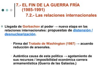 7.- EL FIN DE LA GUERRA FRÍA    (1985-1991) 7.2.- Las relaciones internacionales   Llegada de  Gorbachov  al poder -> nueva etapa en las relaciones internacionales:  propuestas de  distensión / desnuclearización . Firma del  Tratado de Washington (1987)  -> acuerdo reducción de arsenales. Auténtica causa de esta política  ->  agotamiento de sus recursos / imposibilidad económica carrera armamentística (Guerra de las Galaxias.) 