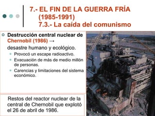 7.- EL FIN DE LA GUERRA FRÍA    (1985-1991)   7.3.- La caída del comunismo Destrucción central nuclear de  Chernobil (1986)  ->  desastre humano y ecológico. Provocó un escape radioactivo. Evacuación de más de medio millón de personas. Carencias y limitaciones del sistema económico. Restos del reactor nuclear de la central de Chernobil que explotó el 26 de abril de 1986. 