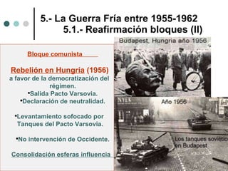 5.- La Guerra Fría entre 1955-1962 5.1.- Reafirmación bloques (II) Bloque comunista  Rebelión en Hungría  (1956)  a favor de la democratización del  régimen. Salida Pacto Varsovia. Declaración de neutralidad. Levantamiento sofocado por  Tanques del Pacto Varsovia.  No intervención de Occidente. Consolidación esferas influencia  