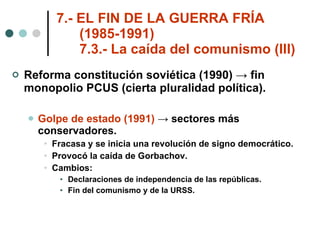 7.- EL FIN DE LA GUERRA FRÍA    (1985-1991)   7.3.- La caída del comunismo (III) Reforma constitución soviética (1990) -> fin monopolio PCUS (cierta pluralidad política). Golpe de estado (1991)  -> sectores más conservadores. Fracasa y se inicia una revolución de signo democrático. Provocó la caída de Gorbachov. Cambios: Declaraciones de independencia de las repúblicas. Fin del comunismo y de la URSS. 