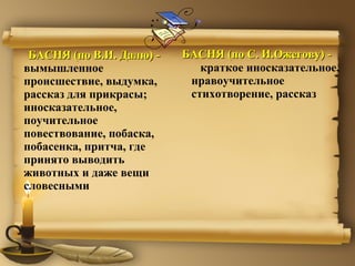 БАСНЯ (по В.И. Далю) -  вымышленное происшествие, выдумка, рассказ для прикрасы; иносказательное, поучительное повествование, побаска, побасенка, притча, где принято выводить животных и даже вещи словесными  БАСНЯ (по  C.  И.Ожегову) -   краткое иносказательное, нравоучительное стихотворение, рассказ 