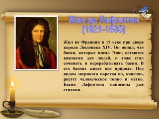 Жил во Франции в 17 веке при дворе короля Людовика XIV. Он понял, что басни, которые писал Эзоп, остаются важными для людей, и тоже стал сочинять и перерабатывать басни. В его баснях живет вся природа. Под видом звериного царства он, конечно, рисует человеческое тонко и метко. Басни Лафонтена написаны уже стихами.  Жан де Лафонтен (1621-1695) 