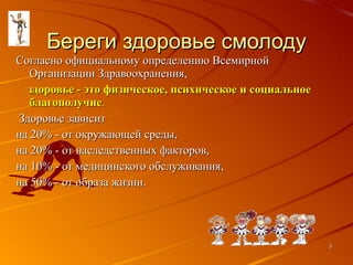 Береги здоровье смолоду Согласно официальному определению Всемирной Организации Здравоохранения,  здоровье - это физическое, психическое и социальное благополучие .  Здоровье зависит на 20% - от окружающей среды, на 20% - от наследственных факторов, на 10% - от медицинского обслуживания, на 50% - от образа жизни. 
