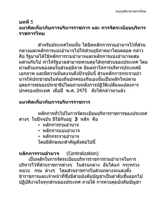 ระบบบริหารราชการไทย


บทที่ 5
แนวคิดเกี่ยวกับการบริหารราชการ และ การจัดระเบียบบริหาร
ราชการไทย

          สำาหรับประเทศไทยนั้น ได้ยึดหลักการรวมอำานาจไว้ที่ส่วน
กลางและหลักการแบ่งอำานาจไปให้ส่วนภูมิภาคมาโดยตลอด กล่าว
คือ รัฐบาลได้ใช้หลักการรวมอำานาจและหลักการแบ่งอำานาจผสม
ผสานกันไป ทำาให้รัฐบาลสามารถควบคุมได้ทุกส่วนของประเทศ โดย
ผ่านตัวแทนของตนในส่วนภูมิภาค มีผลทำาให้การบริหารประเทศมี
เอกภาพ และมีความมั่นคงจนถึงปัจจุบันนี้ ส่วนหลักการกระจายอำา
นาจให้ประชาชนในท้องถิ่นปกครองกันเองนั้นเป็นหลักใหม่ตาม
อุดมการณ์ของประชาธิปไตยภายหลังการปฏิวัติเปลี่ยนแปลงการ
ปกครองประเทศ เมื่อปี พ.ศ. 2475 ดังได้กล่าวมาแล้ว

แนวคิดเกี่ยวกับการบริหารราชการ

        หลักการทั่วไปในการจัดระเบียบบริหารราชการของประเทศ
ต่างๆ ในปัจจุบัน มีใช้กันอยู่ 3 หลัก คือ
        - หลักการรวมอำานาจ
        - หลักการแบ่งอำานาจ
        - หลักกระจายอำานาจ
        โดยมีลักษณะสำาคัญดังต่อไปนี้

หลักการรวมอำานาจ         (Centralization)
     เป็นหลักในการจัดระเบียบบริหารราชการรวมอำานาจในการ
บริหารไว้ที่ส่วนราชการต่างๆ ในส่วนกลาง อันได้แก่ กระทรวง
ทบวง กรม ต่างๆ โดยส่วนราชการในส่วนกลางจะแต่งตั้ง
ข้าราชการและเจ้าหน้าที่ซึ่งมีสายบังคับบัญชาเป็นลำาดับชั้นออกไป
ปฏิบัติงานในทุกส่วนของประเทศ ภายใต้ การควบคุมบังคับบัญชา
 