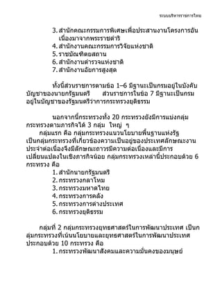 ระบบบริหารราชการไทย


         3. สำานักคณะกรรมการพิเศษเพื่อประสานงานโครงการอัน
            เนื่องมาจากพระราชดำาริ
         4. สำานักงานคณะกรรมการวิจัยแห่งชาติ
         5. ราชบัณฑิตยสถาน
         6. สำานักงานตำารวจแห่งชาติ
         7. สำานักงานอัยการสูงสุด

         ทั้งนี้ส่วนราชการตามข้อ 1–6 มีฐานะเป็นกรมอยู่ในบังคับ
บัญชาของนายกรัฐมนตรี        ส่วนราชการในข้อ 7 มีฐานะเป็นกรม
อยู่ในบัญชาของรัฐมนตรีว่าการกระทรวงยุติธรรม

           นอกจากนี้กระทรวงทั้ง 20 กระทรวงยังมีการแบ่งกลุ่ม
กระทรวงตามภารกิจได้ 3 กลุ่ม ใหญ่ ๆ
      กลุ่มแรก คือ กลุมกระทรวงแนวนโยบายพื้นฐานแห่งรัฐ
                       ่
เป็นกลุ่มกระทรวงที่เกี่ยวข้องความเป็นอยู่ของประเทศลักษณะงาน
ประจำาต่อเนื่องจึงมีลักษณะถาวรมีความต่อเนื่องและมีการ
เปลี่ยนแปลงในเชิงภารกิจน้อย กลุมกระทรวงเหล่านี้ประกอบด้วย 6
                                 ่
กระทรวง คือ
           1. สำานักนายกรัฐมนตรี
           2. กระทรวงกลาโหม
           3. กระทรวงมหาดไทย
           4. กระทรวงการคลัง
           5. กระทรวงการต่างประเทศ
           6. กระทรวงยุติธรรม

     กลุ่มที่ 2 กลุ่มกระทรวงยุทธศาสตร์ในการพัฒนาประเทศ เป็นก
ลุ่มกระทรวงที่เน้นนโยบายและยุทธศาสตร์ในการพัฒนาประเทศ
ประกอบด้วย 10 กระทรวง คือ
          1. กระทรวงพัฒนาสังคมและความมั่นคงของมนุษย์
 