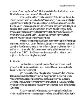 ระบบบริหารราชการไทย


ส่วนกลางในส่วนภูมิภาคโดยให้มีอำานาจตัดสินใจ บังคับบัญชา และ
วินิจฉัยสั่งการแทนส่วนกลางได้ในระดับหนึ่ง
            การแบ่งอำานาจในการบริหารราชการให้แก่ส่วนภูมิภาค จึง
เป็นการมอบอำานาจในการตัดสินใจวินิจฉัยสั่งการโดยเจ้าหน้าที่ที่ไป
ปฏิบัติงานประจำาในภูมิภาค แต่งบประมาณยังขึ้นกับส่วนกลางทั้งสิ้น
ซึ่งเป็นผลทำาให้ส่วนภูมิภาคอยู่ใต้การควบคุม ตรวจตราจากส่วนกลาง
อย่างใกล้ชิด และส่วนกลางอาจเรียก อำานาจคืนเมื่อไรก็ได้ ดังนั้น
ฐานะและบทบาทของการบริหารราชการส่วนภูมิภาคจึงขึ้นอยู่กับว่า
ส่วนกลางจะมอบความไว้วางใจแอละแบ่งอำานาจในการบริหาร
ราชการให้แก่ส่วนภูมิภาคมากน้อยเพียงใด
            การบริหารราชการส่วนภูมิภาค ตามพระราชบัญญัติระเบียบ
ราชการแผ่นดิน พ.ศ. 2534 ให้จัดระเบียบบริหารราชการส่วนภูมิภาค
ออกเป็น จังหวัดและอำาเภอ ส่วนการจัดระเบียบการบริหารราชการใน
ระดับตำ่ากว่าอำาเภอให้เป็นไปตามพระราชบัญญัติลักษณะปกครอง
ท้องที่ พ.ศ. 2547 ซึ่งให้แบ่งเขตอำาเภอออกเป็น ตำาบล และ
หมู่บ้าน ซึงมีสาระสำาคัญโดยสรุปดังนี้
             ่

1. จังหวัด
            เขตจังหวัดจะประกอบด้วยท้องที่หลายๆ อำาเภอ และมี
ฐานะเป็น นิติบุคคล การจัดตั้ง ยุบ และเปลี่ยนแปลงเขตจังหวัด
ต้องตราเป็นพระราชบัญญัติ
            ผู้ว่าราชการจังหวัด เป็นผู้รับนโยบายและคำาสั่งจากนายก
รัฐมนตรีในฐานะเป็นหัวหน้ารัฐบาล คณะรัฐมนตรี กระทรวง ทบวง
กรม มาปฏิบัติการให้เหมาะสมกับท้องที่และประชาชน และเป็น
หัวหน้าบังคับบัญชาบรรดาข้าราชการฝ่ายบริหาร ซึ่งปฏิบัติหน้าที่ใน
ส่วนภูมิภาคในเขตจังหวัดมี รองผู้ว่าราชการจังหวัด และ ปลัดจังหวัด
เป็นผู้ช่วย
            ทั้งผู้ว่าราชการจังหวัดและรองผู้ว่าราชการจังหวัดสังกัด
สำานักงานปลัดกระทรวง กระทรวงมหาดไทย ส่วนปลัดจังหวัด สังกัด
 