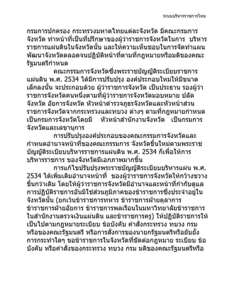 ระบบบริหารราชการไทย


กรมการปกครอง กระทรวงมหาดไทยแต่ละจังหวัด มีคณะกรมการ
จังหวัด ทำาหน้าที่เป็นที่ปรึกษาของผู้ว่าราชการจังหวัดในการ บริหาร
ราชการแผ่นดินในจังหวัดนั้น และให้ความเห็นชอบในการจัดทำาแผน
พัฒนาจังหวัดตลอดจนปฏิบัติหน้าที่ตามที่กฎหมายหรือมติของคณะ
รัฐมนตรีกำาหนด
           คณะกรรมการจังหวัดซึ่งพระราชบัญญัติระเบียบราชการ
แผ่นดิน พ.ศ. 2534 ได้มีการปรับปรุง องค์ประกอบใหม่ให้มีขนาด
เล็กลงนั้น จะประกอบด้วย ผูว่าราชการจังหวัด เป็นประธาน รองผู้ว่า
                              ้
ราชการจังหวัดคนหนึ่งตามที่ผู้ว่าราชการจังหวัดมอบหมาย ปลัด
จังหวัด อัยการจังหวัด หัวหน้าตำารวจภูธรจังหวัดและหัวหน้าส่วน
ราชการจังหวัดจากกระทรวงและทบวง ต่างๆ ตามที่กฎหมายกำาหนด
เป็นกรมการจังหวัดโดยมี หัวหน้าสำานักงานจังหวัด เป็นกรมการ
จังหวัดและเลขานุการ
           การปรับปรุงองค์ประกอบของคณะกรรมการจังหวัดและ
กำาหนดอำานาจหน้าที่ของคณะกรรมการ จังหวัดขึ้นใหม่ตามพระราช
บัญญัติระเบียบบริหารราชการแผ่นดิน พ.ศ. 2534 ก็เพื่อให้การ
บริหารราชการ ของจังหวัดมีเอกภาพมากขึ้น
           การแก้ไขปรับปรุงพระราชบัญญัติระเบียบบริหารแผ่น พ.ศ.
2534 ได้เพิ่มเติมอำานาจหน้าที่ ของผู้ว่าราชการจังหวัดให้กว้างขวาง
ขึ้นกว่าเดิม โดยให้ผู้ว่าราชการจังหวัดมีอำานาจและหน้าที่กำากับดูแล
การปฏิบัติราชการอันมิใช่ส่วนภูมิภาคของข้าราชการซึ่งประจำาอยู่ใน
จังหวัดนั้น (ยกเว้นข้าราชการทหาร ข้าราชการฝ่ายตุลาการ
ข้าราชการฝ่ายอัยการ ข้าราชการพลเรือนในมหาวิทยาลัยข้าราชการ
ในสำานักงานตรวจเงินแผ่นดิน และข้าราชการครู) ให้ปฏิบัติราชการให้
เป็นไปตามกฎหมายระเบียบ ข้อบังคับ คำาสั่งกระทรวง ทบวง กรม
หรือของคณะรัฐมนตรี หรือการสั่งการของนายกรัฐมนตรีหรือยับยั้ง
การกระทำาใดๆ ขอข้าราชการในจังหวัดที่ขัดต่อกฎหมาย ระเบียบ ข้อ
บังคับ หรือคำาสั่งของกระทรวง ทบวง กรม มติของคณะรัฐมนตรีหรือ
 