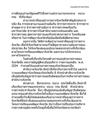 ระบบบริหารราชการไทย


การสั่งของร่ายกรัฐมนตรีไว้ชั่วคราวแล้วรายงานกระทรวง ทบวง
กรม ที่เกี่ยวข้อง
            อำานาจหน้าที่ของผู้ว่าราชการจังหวัดที่สำาคัญอีกประการ
หนึ่ง คือ การประสานงานและร่วมมือกับ ข้าราชการทหาร ข้าราชการ
ฝ่ายตุลาการ ข้าราชการฝ่ายอัยการ ข้าราชการพลเรือนใน
มหาวิทยาลัย ข้าราชการในสำานักงานตรวจเงินแผ่นดิน และ
ข้าราชการครู ผู้ตรวจราชการและหัวหน้าส่วนราชการ ในระดับเขต
หรือภาค ในการพัฒนาจังหวัดหรือป้องปัดภัยพิบัติสาธารณะ
            นอกจากนั้น ได้มีการเพิ่มอำานาจหน้าที่ของผู้ว่าราชการ
จังหวัด เพื่อให้จังหวัดสามารถแก้ไขปัญหาตามความต้องการของ
ประชาชน คือ ให้จังหวัดเสนองบประมาณต่อกระทรวงที่เกี่ยวข้อง
ตามโครงการหรือแผนพัฒนาจังหวัด และรายงานให้กระทรวง
มหาดไทยทราบ
            ในส่วนที่เกี่ยวกับโครงสร้างการแบ่งส่วนราชการของ
จังหวัดนั้น พระราชบัญญัติระเบียบบริหาร ราชการแผ่นดิน พ.ศ.
2534 กำาหนดให้แบ่งส่วนราชการของจังหวัดออกเป็น
            สำานักงานจังหวัด มีหน้าที่เกี่ยวกับราชการทั่วไป และการ
วางแผนพัฒนาจังหวัดของจังหวัดนั้น มี หัวหน้าสำานักงานจังหวัด
เป็นผู้บังคับบัญชาข้าราชการและรับผิดชอบในการบริหารราชการของ
สำานักงานจังหวัด
            ส่วนต่างๆ ซึ่งกระทรวง ทบวง กรมได้ตงเป็น มีหน้าที่
                                                     ั้
เกี่ยวกับราชการของกระทรวง ทบวง กรม นั้นๆมี หัวหน้าส่วน
ราชการประจำาจังหวัด นั้นๆ เป็นผู้ปกครองบังคับบัญชารับผิดชอบ
บทบาทของสำานักงานจังหวัดในเรื่องวางแผนพัฒนาจังหวัด ซึงได้     ่
กำาหนดขึ้นไว้เพื่อให้สอดคล้องกับอำานาจหน้าที่ของผู้ว่าราชการ
จังหวัดที่มีหน้าที่เสนองบประมาณต่อกระทรวงที่เกี่ยวข้องตาม
โครงการหรือแผนพัฒนาจังหวัด นับว่าเป็นการปรับปรุงการบริหาร
ราชการส่วนภูมิภาคครั้งใหญ่ทั้งนีเพื่อให้จังหวัดสามารถจัดทำา
                                   ้
 