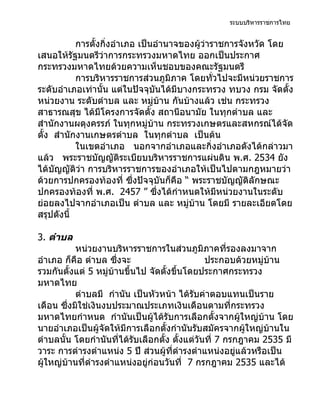 ระบบบริหารราชการไทย


           การตั้งกิ่งอำาเภอ เป็นอำานาจของผู้ว่าราชการจังหวัด โดย
เสนอให้รัฐมนตรีว่าการกระทรวงมหาดไทย ออกเป็นประกาศ
กระทรวงมหาดไทยด้วยความเห็นชอบของคณะรัฐมนตรี
           การบริหารราชการส่วนภูมิภาค โดยทั่วไปจะมีหน่วยราชการ
ระดับอำาเภอเท่านั้น แต่ในปัจจุบันได้มีบางกระทรวง ทบวง กรม จัดตัง    ้
หน่วยงาน ระดับตำาบล และ หมู่บ้าน กันบ้างแล้ว เช่น กระทรวง
สาธารณสุข ได้มโครงการจัดตั้ง สถานีอนามัย ในทุกตำาบล และ
                  ี
สำานักงานผดุงครรภ์ ในทุกหมู่บ้าน กระทรวงเกษตรและสหกรณ์ได้จด       ั
ตั้ง สำานักงานเกษตรตำาบล ในทุกตำาบล เป็นต้น
           ในเขตอำาเภอ นอกจากอำาเภอและกิ่งอำาเภอดังได้กล่าวมา
แล้ว พระราชบัญญัติระเบียบบริหารราชการแผ่นดิน พ.ศ. 2534 ยัง
ได้บัญญัติว่า การบริหารราชการของอำาเภอให้เป็นไปตามกฎหมายว่า
ด้วยการปกครองท้องที่ ซึ่งปัจจุบันก็คือ “ พระราชบัญญัติลักษณะ
ปกครองท้องที่ พ.ศ. 2457 ” ซึ่งได้กำาหนดให้มีหน่วยงานในระดับ
ย่อยลงไปจากอำาเภอเป็น ตำาบล และ หมูบ้าน โดยมี รายละเอียดโดย
                                         ่
สรุปดังนี้

3. ตำาบล
           หน่วยงานบริหารราชการในส่วนภูมิภาคที่รองลงมาจาก
อำาเภอ ก็คือ ตำาบล ซึงจะ
                       ่                        ประกอบด้วยหมู่บ้าน
รวมกันตั้งแต่ 5 หมู่บ้านขึ้นไป จัดตั้งขึ้นโดยประกาศกระทรวง
มหาดไทย
           ตำาบลมี กำานัน เป็นหัวหน้า ได้รับค่าตอบแทนเป็นราย
เดือน ซึ่งมิใช่เงินงบประมาณประเภทเงินเดือนตามที่กระทรวง
มหาดไทยกำาหนด กำานันเป็นผู้ได้รับการเลือกตั้งจากผู้ใหญ่บ้าน โดย
นายอำาเภอเป็นผู้จัดให้มีการเลือกตั้งกำานันรับสมัครจากผู้ใหญ่บ้านใน
ตำาบลนั้น โดยกำานันที่ได้รับเลือกตั้ง ตั้งแต่วันที่ 7 กรกฎาคม 2535 มี
วาระ การดำารงตำาแหน่ง 5 ปี ส่วนผู้ที่ดำารงตำาแหน่งอยู่แล้วหรือเป็น
ผู้ใหญ่บ้านที่ดำารงตำาแหน่งอยู่ก่อนวันที่ 7 กรกฎาคม 2535 และได้
 
