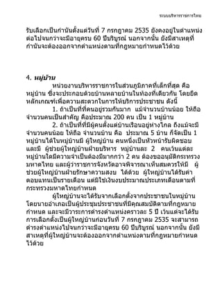 ระบบบริหารราชการไทย


รับเลือกเป็นกำานันตั้งแต่วันที่ 7 กรกฎาคม 2535 ยังคงอยู่ในตำาแหน่ง
ต่อไปจนกว่าจะมีอายุครบ 60 ปีบริบูรณ์ นอกจากนั้น ยังมีสาเหตุที่
กำานันจะต้องออกจากตำาแหน่งตามที่กฎหมายกำาหนดไว้ด้วย



4. หมูบ้าน
        ่
            หน่วยงานบริหารราชการในส่วนภูมิภาคที่เล็กที่สุด คือ
หมู่บ้าน ซึงจะประกอบด้วยบ้านหลายบ้านในท้องที่เดียวกัน โดยยึด
            ่
หลักเกณฑ์เพื่อความสะดวกในการให้บริการประชาชน ดังนี้
            1. ถ้าเป็นที่ที่คนอยู่รวมกันมาก แม้จำานวนบ้านน้อย ให้ถือ
จำานวนคนเป็นสำาคัญ คือประมาณ 200 คน เป็น 1 หมู่บ้าน
            2. ถ้าเป็นที่ที่มีผู้คนตั้งแต่บ้านเรือนอยู่ห่างไกล ถึงแม้จะมี
จำานวนคนน้อย ให้ถือ จำานวนบ้าน คือ ประมาณ 5 บ้าน ก็จัดเป็น 1
หมู่บ้านได้ในหมู่บ้านมี ผู้ใหญ่บ้าน คนหนึงเป็นหัวหน้ารับผิดชอบ
                                               ่
และมี ผูช่วยผู้ใหญ่บ้านฝ่ายบริหาร หมู่บ้านละ 2 คนเว้นแต่ละ
          ้
หมู่บ้านใดมีความจำาเป็นต้องมีมากกว่า 2 คน ต้องขออนุมัติกระทรวง
มหาดไทย และผู้ว่าราชการจังหวัดอาจพิจารณาเห็นสมควรให้มี ผู้
ช่วยผู้ใหญ่บ้านฝ่ายรักษาความสงบ ได้ด้วย ผู้ใหญ่บ้านได้รับค่า
ตอบแทนเป็นรายเดือน แต่มิใช่เงินงบประมาณประเภทเดือนตามที่
กระทรวงมหาดไทยกำาหนด
            ผู้ใหญ่บ้านจะได้รับจากเลือกตั้งจากประชาชนในหมู่บ้าน
โดยนายอำาเภอเป็นผู้ประชุมประชาชนที่มีคุณสมบัติตามที่กฎหมาย
กำาหนด และจะมีวาระการดำารงตำาแหน่งคราวละ 5 ปี เว้นแต่จะได้รับ
การเลือกตั้งเป็นผู้ใหญ่บ้านก่อนวันที่ 7 กรกฎาคม 2535 จะสามารถ
ดำารงตำาแหน่งไปจนกว่าจะมีอายุครบ 60 ปีบริบูรณ์ นอกจากนั้น ยังมี
สาเหตุที่ผใหญ่บ้านจะต้องออกจากตำาแหน่งตามที่กฎหมายกำาหนด
              ู้
ไว้ด้วย
 