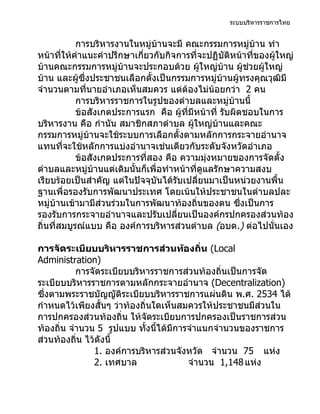 ระบบบริหารราชการไทย


            การบริหารงานในหมู่บ้านจะมี คณะกรรมการหมู่บ้าน ทำา
หน้าที่ให้คำาแนะคำาปรึกษาเกี่ยวกับกิจการที่จะปฏิบัติหน้าที่ของผู้ใหญ่
บ้านคณะกรรมการหมู่บ้านจะประกอบด้วย ผูใหญ่บ้าน ผูช่วยผู้ใหญ่
                                              ้          ้
บ้าน และผู้ซึ่งประชาชนเลือกตังเป็นกรรมการหมู่บ้านผู้ทรงคุณวุฒิมี
                               ้
จำานวนตามที่นายอำาเภอเห็นสมควร แต่ต้องไม่น้อยกว่า 2 คน
            การบริหารราชการในรูปของตำาบลและหมู่บ้านนี้
            ข้อสังเกตประการแรก คือ ผู้ทมีหน้าที่ รับผิดชอบในการ
                                         ี่
บริหารงาน คือ กำานัน สมาชิกสภาตำาบล ผูใหญ่บ้านและคณะ
                                            ้
กรรมการหมู่บ้านจะใช้ระบบการเลือกตั้งตามหลักการกระจายอำานาจ
แทนที่จะใช้หลักการแบ่งอำานาจเช่นเดียวกับระดับจังหวัดอำาเภอ
            ข้อสังเกตประการที่สอง คือ ความมุงหมายของการจัดตั้ง
                                                ่
ตำาบลและหมู่บ้านแต่เดิมนั้นก็เพื่อทำาหน้าที่ดูแลรักษาความสงบ
เรียบร้อยเป็นสำาคัญ แต่ในปัจจุบันได้รับเปลี่ยนมาเป็นหน่วยงานพื้น
ฐานเพื่อรองรับการพัฒนาประเทศ โดยเน้นให้ประชาชนในตำาบลปละ
หมู่บ้านเข้ามามีส่วนร่วมในการพัฒนาท้องถิ่นของตน ซึงเป็นการ
                                                       ่
รองรับการกระจายอำานาจและปรับเปลี่ยนเป็นองค์กรปกครองส่วนท้อง
ถิ่นที่สมบูรณ์แบบ คือ องค์การบริหารส่วนตำาบล (อบต.) ต่อไปนั่นเอง

การจัดระเบียบบริหารราชการส่วนท้องถิ่น (Local
Administration)
           การจัดระเบียบบริหารราชการส่วนท้องถิ่นเป็นการจัด
ระเบียบบริหารราชการตามหลักกระจายอำานาจ (Decentralization)
ซึ่งตามพระราชบัญญัติระเบียบบริหารราชการแผ่นดิน พ.ศ. 2534 ได้
กำาหนดไว้เพียงสั้นๆ ว่าท้องถิ่นใดเห็นสมควรให้ประชาชนมีส่วนใน
การปกครองส่วนท้องถิ่น ให้จดระเบียบการปกครองเป็นราชการส่วน
                                ั
ท้องถิ่น จำานวน 5 รูปแบบ ทังนี้ได้มีการจำาแนกจำานวนของราชการ
                              ้
ส่วนท้องถิ่น ไว้ดังนี้
               1. องค์การบริหารส่วนจังหวัด จำานวน 75 แห่ง
               2. เทศบาล               จำานวน 1,148 แห่ง
 
