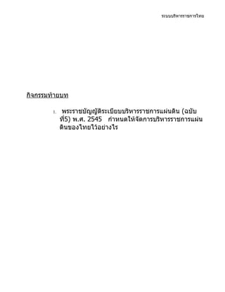 ระบบบริหารราชการไทย




กิจกรรมท้ายบท

        1.    พระราชบัญญัติระเบียบบริหารราชการแผ่นดิน (ฉบับ
             ที5) พ.ศ. 2545 กำาหนดให้จัดการบริหารราชการแผ่น
               ่
             ดินของไทยไว้อย่างไร
 