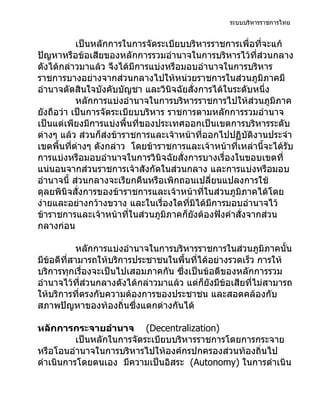 ระบบบริหารราชการไทย


           เป็นหลักการในการจัดระเบียบบริหารราชการเพื่อที่จะแก้
ปัญหาหรือข้อเสียของหลักการรวมอำานาจในการบริหารไว้ที่ส่วนกลาง
ดังได้กล่าวมาแล้ว จึงได้มีการแบ่งหรือมอบอำานาจในการบริหาร
ราชการบางอย่างจากส่วนกลางไปให้หน่วยราชการในส่วนภูมิภาคมี
อำานาจตัดสินใจบังคับบัญชา และวินิจฉัยสั่งการได้ในระดับหนึ่ง
           หลักการแบ่งอำานาจในการบริหารราชการไปให้ส่วนภูมิภาค
ยังถือว่า เป็นการจัดระเบียบบริหาร ราชการตามหลักการรวมอำานาจ
เป็นแต่เพียงมีการแบ่งพื้นที่ของประเทศออกเป็นเขตการบริหารระดับ
ต่างๆ แล้ว ส่วนก็ส่งข้าราชการและเจ้าหน้าที่ออกไปปฏิบัติงานประจำา
เขตพื้นที่ต่างๆ ดังกล่าว โดยข้าราชการและเจ้าหน้าที่เหล่านี้จะได้รับ
การแบ่งหรือมอบอำานาจในการวินิจฉัยสั่งการบางเรื่องในขอบเขตที่
แน่นอนจากส่วนราชการเจ้าสังกัดในส่วนกลาง และการแบ่งหรือมอบ
อำานาจนี้ ส่วนกลางจะเรียกคืนหรือเพิกถอนเปลี่ยนแปลงการใช้
ดุลยพินิจสั่งการของข้าราชการและเจ้าหน้าที่ในส่วนภูมิภาคได้โดย
ง่ายและอย่างกว้างขวาง และในเรื่องใดที่มิได้มีการมอบอำานาจไว้
ข้าราชการและเจ้าหน้าที่ในส่วนภูมิภาคก็ยังต้องฟังคำาสั่งจากส่วน
กลางก่อน

            หลักการแบ่งอำานาจในการบริหารราชการในส่วนภูมิภาคนั้น
มีข้อดีที่สามารถให้บริการประชาชนในพื้นที่ได้อย่างรวดเร็ว การให้
บริการทุกเรื่องจะเป็นไปเสอมภาคกัน ซึ่งเป็นข้อดีของหลักการรวม
อำานาจไว้ที่ส่วนกลางดังได้กล่าวมาแล้ว แต่ก็ยังมีข้อเสียที่ไม่สามารถ
ให้บริการที่ตรงกับความต้องการของประชาชน และสอดคล้องกับ
สภาพปัญหาของท้องถิ่นซึ่งแตกต่างกันได้

หลักการกระจายอำานาจ (Decentralization)
          เป็นหลักในการจัดระเบียบบริหารราชการโดยการกระจาย
หรือโอนอำานาจในการบริหารไปให้องค์กรปกครองส่วนท้องถิ่นไป
ดำาเนินการโดยตนเอง มีความเป็นอิสระ (Autonomy) ในการดำาเนิน
 