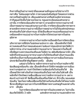 ระบบบริหารราชการไทย


กิจการที่อยู่ในอำานาจหน้าที่ของตนตามที่กฎหมายให้อำานาจไว้
กล่าวคือ ไม่ต้องอยู่ภายใต้ การควบคุมบังคับบัญชาโดยตรงจากส่วน
กลางหรือส่วนภูมิภาค เพียงแต่ส่วนกลางหรือส่วนภูมิภาคจะคอย
กำากับดูแลให้เป็นไปตามนโยบาย กฎและระเบียบของส่วนกลาง
เท่านั้น การจัดระเบียบบริหารราชการ ตามหลักการกระจายอำานาจนี้
เป็นการลดอำานาจของส่วนกลางเท่านั้น การจัดระเบียบบริหารราชการ
ตามหลักการกระจายอำานาจนี้เป็นการลดอำานาจไปให้องค์กรปกครอง
ส่วนท้องถิ่นไปดำาเนินการเอง มิใช่เป็นเพียงการแบ่งหรือมอบอำานาจ
เหมือนหลักการแบ่งอำานาจในการบริหารให้หน่วยราชการในส่วน
ภูมิภาค
           การกระจายอำานาจในการบริหารเป็นหลักในการจัดระเบียบ
บริหารราชการที่มีประโยชน์หลายประการ เช่น เป็นหลักที่ทำาให้มี
ความคล่องตัวในการตอบสนองความต้องการของประชาชนได้ดีกว่า
หลักการรวม อำานาจและหลักการแบ่งอำานาจ โดยเฉพาะในเรื่องที่
เป็นปัญหาเฉพาะของท้องถิ่นและไม่มีความ สลับซับซ้อนมากนัก เป็น
หลักที่จะช่วยแบ่งเบาภาระบางอย่างไปให้ท้องถิ่นดำาเนินการเองเป็น
หลักที่จะเป็นการเกื้อหนุนส่งเสริมการพัฒนาทางการเมืองในระบอบ
ประชาธิปไตยที่สำาคัญที่สุดทางหนึ่ง เป็นต้น
           แต่อย่างไรก็ตาม หลักการกระจายอำานาจในการบริหารก็มี
ข้อเสียอยู่เหมือนกัน เช่น เป็นหลักที่จะทำาให้มีการต่อสู้ทางการเมือง
ระหว่างกลุ่มต่างๆ จนทำาให้เกิดความขัดแย้งกันในท้องถิ่นได้ อัน
เป็นผลให้การดำาเนินกิจการของท้องถิ่นไม่อาจดำาเนินไปด้วยดี เป็น
หลักที่ทำาให้เกิดความสิ้นเปลืองมากกว่าหลักการรวมอำานาจ เพราะ
ต้องจ้างเจ้าหน้าที่ จัดซื้อเครื่องมือเครื่องใช้ต่างๆ ที่จำาเป็น ของแต่ละ
ท้องถิ่น โดยไม่อาจสับเปลี่ยนหรือใช้ร่วมกับท้องถิ่นอื่นได้โดยง่ายนัก
ซึ่งจะเป็นปัญหาอย่างมากในกรณีที่มีสภาพทางเศรษฐกิจแตกต่างกัน
มาก เป็นต้น
           ในการจัดระเบียบบริหารราชการในประเทศต่างๆ ไม่จำาเป็น
ต้องจัดให้มทั้ง 3 หลัก
             ี                    แต่หลักการรวมอำานาจและหลักการก
 
