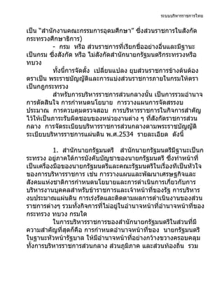 ระบบบริหารราชการไทย


เป็น “สำานักงานคณะกรรมการอุดมศึกษา” ซึงส่วนราชการในสังกัด
                                             ่
กระทรวงศึกษาธิการ)
           - กรม หรือ ส่วนราชการที่เรียกชื่ออย่างอื่นและมีฐานะ
เป็นกรม ซึ่งสังกัด หรือ ไม่สังกัดสำานักนายกรัฐมนตรีกระทรวงหรือ
ทบวง
           ทั้งนี้การจัดตั้ง เปลี่ยนแปลง ยุบส่วนราชการข้างต้นต้อง
ตราเป็น พระราชบัญญัติและการแบ่งส่วนราชการภายในกรมให้ตรา
เป็นกฎกระทรวง
           สำาหรับการบริหารราชการส่วนกลางนั้น เป็นการรวมอำานาจ
การตัดสินใจ การกำาหนดนโยบาย การวางแผนการจัดสรรงบ
ประมาณ การควบคุมตรวจสอบ การบริหารราชการในกิจการสำาคัญ
ไว้ให้เป็นภาระรับผิดชอบของหน่วยงานต่าง ๆ ที่สังกัดราชการส่วน
กลาง การจัดระเบียบบริหารราชการส่วนกลางตามพระราชบัญญัติ
ระเบียบบริหารราชการแผ่นดิน พ.ศ.2534 รายละเอียด ดังนี้

           1. สำานักนายกรัฐมนตรี สำานักนายกรัฐมนตรีมีฐานะเป็นก
ระทรวง อยู่ภาคใต้การบังคับบัญชาของนายกรัฐมนตรี ซึงทำาหน้าที่
                                                      ่
เป็นเครื่องมือของนายกรัฐมนตรีและคณะรัฐมนตรีในเรื่องทีเป็นหัวใจ
ของการบริหารราชการ เช่น การวางแผนและพัฒนาเศรษฐกิจและ
สังคมแห่งชาติการกำาหนดนโยบายและการดำาเนินการเกี่ยวกับการ
บริหารงานบุคคลสำาหรับข้าราชการและเจ้าหน้าที่ของรัฐ การบริหาร
งบประมาณแผ่นดิน การเร่งรัดและติดตามผลการดำาเนินงานของส่วน
ราชการต่างๆ รวมทั้งกิจการที่ไม่อยู่ในอำานาจหน้าที่อำานาจหน้าที่ของ
กระทรวง ทบวง กรมใด
           ในการบริหารราชการของสำานักนายกรัฐมนตรีในส่วนที่มี
ความสำาคัญที่สุดก็คือ การกำาหนดอำานาจหน้าที่ของ นายกรัฐมนตรี
ในฐานะหัวหน้ารัฐบาล ให้มีอำานาจหน้าที่อย่างกว้างขวางครอบคลุม
ทั้งการบริหารราชการส่วนกลาง ส่วนภูมิภาค และส่วนท้องถิ่น รวม
 