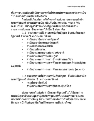 ระบบบริหารราชการไทย


ทั้งการวางระเบียบปฏิบัติราชการเพื่อให้การบริหารและการจัดดารเป็น
ไปโดยรวดเร็วและมีประสิทธิภาพ
          ในส่วนที่เกี่ยวกับการจัดโครงสร้างส่วนราชการของสำานัก
นายกรัฐมนตรี ตามพระราชบัญญัติปรับปรุงกระทรวง ทบวง กรม
พ.ศ. 2545 ปรากฏว่าสำานักนายกรัฐมนตรีจะประกอบด้วยส่วน
ราชการระดับกรม ซึ่งอาจแยกได้เป็น 2 ส่วน คือ
          1.1 ส่วนราชการที่มีสายการบังคับบัญชา ขึ้นตรงกับนายก
รัฐมนตรี จำานวน 9 หน่วยงาน ได้แก่
          - สำานักเลขาธิการนายกรัฐมนตรี
          - สำานักเลขาธิการคณะรัฐมนตรี
          - สำานักข่าวกรองแห่งชาติ
          - สำานักงบประมาณ
          - สำานักงานสภาความมั่นคงแห่งชาติ
          - สำานักงานคณะกรรมกฤษฎีกา
          - สำานักงานคณะกรรมการข้าราชการพลเรือน
          - สำานักงานคณะกรรมการพัฒนาการเศรษฐกิจและสังคม
แห่งชาติ
          - สำานักงานคณะกรรมการพัฒนาระบบราชการ (ก.พ.ร.)

        1.2 ส่วนราชการที่มีสายการบังคับบัญชา ขึ้นกับปลัดสำานัก
นายกรัฐมนตรี จำานวน 2 หน่วยงาน ได้แก่
        - กรมประชาสัมพันธ์
        - สำานักงานคณะกรรมการคุ้มครองผู้บริโภค

         ส่วนราชการในสังกัดสำานักนายกรัฐมนตรีไม่ได้มีสายการ
บังคับบัญชาขึ้นกับปลัดสำานักนายกรัฐมนตรีทั้งหมดทุกรวม ซึ่งแตก
ต่างไปจากกระทรวงอื่นๆ ที่ส่วนราชการระดับกรมในสังกัดกระทรวงจะ
มีสายการบังคับบัญชาขึ้นกับปลัดกระทรวงเป็นส่วนใหญ่
 
