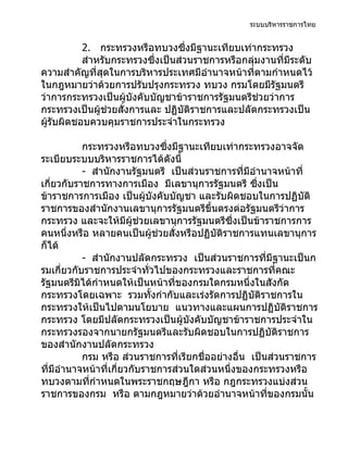 ระบบบริหารราชการไทย


           2. กระทรวงหรือทบวงซึ่งมีฐานะเทียบเท่ากระทรวง
           สำาหรับกระทรวงซึ่งเป็นส่วนราชการหรือกลุ่มงานที่มีระดับ
ความสำาคัญที่สุดในการบริหารประเทศมีอำานาจหน้าที่ตามกำาหนดไว้
ในกฎหมายว่าด้วยการปรับปรุงกระทรวง ทบวง กรมโดยมีรัฐมนตรี
ว่าการกระทรวงเป็นผู้บังคับบัญชาข้าราชการรัฐมนตรีช่วยว่าการ
กระทรวงเป็นผู้ช่วยสั่งการและ ปฏิบัติราชการและปลัดกระทรวงเป็น
ผู้รับผิดชอบควบคุมราชการประจำาในกระทรวง

           กระทรวงหรือทบวงซึ่งมีฐานะเทียบเท่ากระทรวงอาจจัด
ระเบียบระบบบริหารราชการได้ดังนี้
           - สำานักงานรัฐมนตรี เป็นส่วนราชการที่มีอำานาจหน้าที่
เกี่ยวกับราชการทางการเมือง มีเลขานุการรัฐมนตรี ซึงเป็น
                                                     ่
ข้าราชการการเมือง เป็นผู้บังคับบัญชา และรับผิดชอบในการปฏิบัติ
ราชการของสำานักงานเลขานุการรัฐมนตรีขึ้นตรงต่อรัฐมนตรีว่าการ
กระทรวง และจะให้มีผู้ช่วยเลขานุการรัฐมนตรีซึ่งเป็นข้าราชการการ
คนหนึ่งหรือ หลายคนเป็นผู้ช่วยสั่งหรือปฏิบัติราชการแทนเลขานุการ
ก็ได้
           - สำานักงานปลัดกระทรวง เป็นส่วนราชการที่มีฐานะเป็นก
รมเกี่ยวกับราชการประจำาทั่วไปของกระทรวงและราชการที่คณะ
รัฐมนตรีมิได้กำาหนดให้เป็นหน้าที่ของกรมใดกรมหนึ่งในสังกัด
กระทรวงโดยเฉพาะ รวมทั้งกำากับและเร่งรัดการปฏิบัติราชการใน
กระทรวงให้เป็นไปตามนโยบาย แนวทางและแผนการปฏิบัติราชการ
กระทรวง โดยมีปลัดกระทรวงเป็นผู้บังคับบัญชาข้าราชการประจำาใน
กระทรวงรองจากนายกรัฐมนตรีและรับผิดชอบในการปฏิบัติราชการ
ของสำานักงานปลัดกระทรวง
           กรม หรือ ส่วนราชการที่เรียกชื่ออย่างอื่น เป็นส่วนราชการ
ที่มีอำานาจหน้าที่เกี่ยวกับราชการส่วนใดส่วนหนึ่งของกระทรวงหรือ
ทบวงตามที่กำาหนดในพระราชกฤษฎีกา หรือ กฎกระทรวงแบ่งส่วน
ราชการของกรม หรือ ตามกฎหมายว่าด้วยอำานาจหน้าที่ของกรมนั้น
 