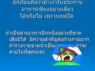 นักเรียนคิดว่าถ้าเรารับประทานอาหารเพียงอย่างเดียว ได้หรือไม่ เพราะเหตุใด   น้ำเป็นสารอาหารอีกหนึ่งอย่างที่ขาดเสียมิได้  มีความสำคัญต่อร่างกายมาก ถ้าร่างกายขาดน้ำเป็นเวลานาน เราจะตายในที่สุดนะคะ 