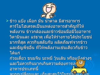 ข้าว แป้ง เผือก มัน น้ำตาล มีสารอาหารคาร์โบไฮเดรตเป็นแหล่งอาหารสำคัญที่ให้พลังงาน ข้าวกล้องและข้าวซ้อมมือมีใยอาหาร วิตามินและ แร่ธาตุ เพื่อให้ร่างกายได้ประโยชน์มากที่สุด ควรกินสลับกับ ผลิตภัณฑ์จากข้าวและธัญพืชอื่น ที่ให้พลังงานเช่นเดียวกับข้าว ได้แก่ ก๋วยเตี่ยว ขนมจีน บะหมี่ วุ้นเส้น หรือแป้งต่างๆ และไม่ควรกินมากเกินความต้องการเพราะอาหารประเภทนี้ จะถูกเปลี่ยนและ เก็บสะสมไว้ในรูปของไขมันตามส่วนต่างๆ  ของร่างกาย ทำให้เกิดโรคอ้วน  