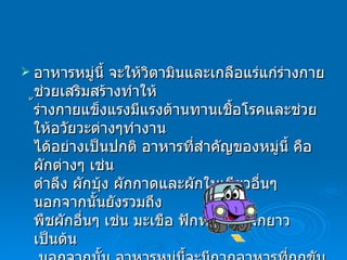 อาหารหมู่นี้ จะให้วิตามินและเกลือแร่แก่ร่างกายช่วยเสริมสร้างทำให้ ้ร่างกายแข็งแรงมีแรงต้านทานเชื้อโรคและช่วยให้อวัยวะต่างๆทำงาน ได้อย่างเป็นปกติ อาหารที่สำคัญของหมู่นี้ คือ ผักต่างๆ เช่น ตำลึง ผักบุ้ง   ผักกาดและผักใบเขียวอื่นๆ นอกจากนั้นยังรวมถึง พืชผักอื่นๆ เช่น มะเขือ ฟักทอง ถั่วฝักยาว   เป็นต้น   นอกจากนั้น อาหารหมู่นี้จะมีกากอาหารที่ถูกขับถ่ายออกมาเป็น อุจจาระทำให้ลำไส้ทำงานเป็นปกติ     