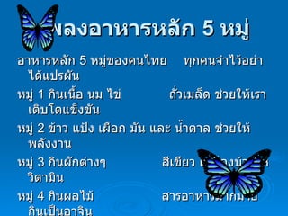 เพลงอาหารหลัก  5   หมู่ อาหารหลัก  5   หมู่ของคนไทย  ทุกคนจำไว้อย่าได้แปรผัน หมู่  1   กินเนื้อ นม ไข่  ถั่วเมล็ด ช่วยให้เราเติบโตแข็งขัน หมู่  2   ข้าว แป้ง เผือก มัน และ น้ำตาล ช่วยให้พลังงาน หมู่  3   กินผักต่างๆ  สีเขียว เหลืองบ้างให้วิตามิน หมู่  4   กินผลไม้  สารอาหารมากมายกินเป็นอาจิน หมู่  5   อย่าได้ลืมกิน ไขมันทั้งสิ้น อบอุ่นร่างกาย 