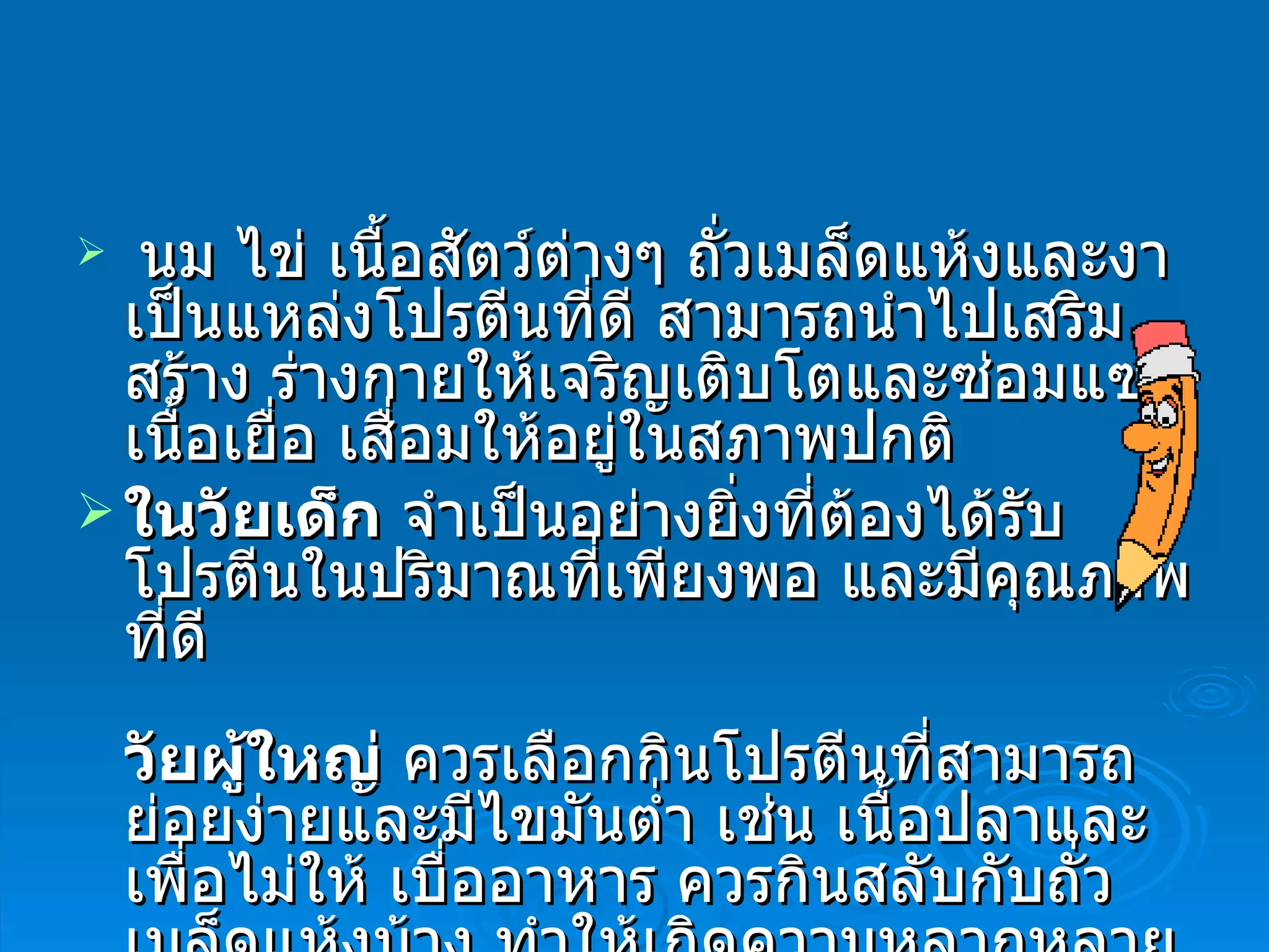   นม ไข่ เนื้อสัตว์ต่างๆ ถั่วเมล็ดแห้งและงา เป็นแหล่งโปรตีนที่ดี สามารถนำไปเสริมสร้าง ร่างกายให้เจริญเติบโตและซ่อมแซมเนื้อเยื่อ เสื่อมให้อยู่ในสภาพปกติ  ในวัยเด็ก  จำเป็นอย่างยิ่งที่ต้องได้รับโปรตีนในปริมาณที่เพียงพอ และมีคุณภาพที่ดี  วัยผู้ใหญ่  ควรเลือกกินโปรตีนที่สามารถย่อยง่ายและมีไขมันต่ำ เช่น เนื้อปลาและเพื่อไม่ให้ เบื่ออาหาร ควรกินสลับกับถั่วเมล็ดแห้งบ้าง ทำให้เกิดความหลากหลายในชนิดอาหาร  