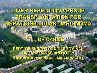 LIVER RESECTION VERSUS
  LIVER RESECTION VERSUS
   TRANSPLANTATION FOR
   TRANSPLANTATION FOR
HEPATOCELLULAR CARCINOMA
HEPATOCELLULAR CARCINOMA

           L. DE CARLIS
           L. DE CARLIS
  DEPT. OF SURGERY AND ABDOMINAL
  DEPT. OF SURGERY AND ABDOMINAL
      ORGAN TRANSPLANTATION
      ORGAN TRANSPLANTATION
  NIGUARDA HOSPITAL -- MILAN (ITALY)
  NIGUARDA HOSPITAL MILAN (ITALY)
 