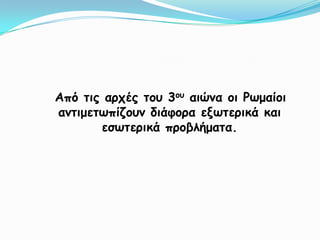    Από τις αρχές του 3ου αιώνα οι Ρωμαίοι αντιμετωπίζουν διάφορα εξωτερικά και εσωτερικά προβλήματα.