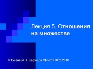 Лекция 5. Отношения
на множестве
© Гусева И.Н., кафедра СМиРЯ, КГУ, 2010
 
