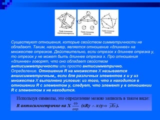 Существуют отношения, которые свойством симметричности не
обладают. Таким, например, является отношение «длиннее» на
множестве отрезков. Действительно, если отрезок х длиннее отрезка у,
то отрезок у не может быть длиннее отрезка х. Про отношения
«длиннее» говорят, что оно обладает свойством
антисимметричности или просто антисимметрично.
Определение. Отношение R на множестве Х называется
аншисимметричным,, если для различных элементов х и у из
множества Х выполнено условие: из того, что х находится в
отношении R с элементом у, следует, что элемент у в отношении
R с элементом х не находится.
 