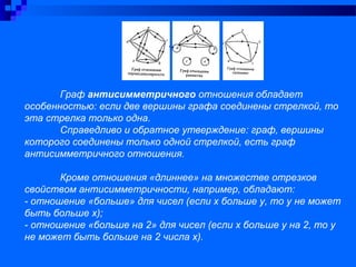 Граф антисимметричного отношения обладает
особенностью: если две вершины графа соединены стрелкой, то
эта стрелка только одна.
Справедливо и обратное утверждение: граф, вершины
которого соединены только одной стрелкой, есть граф
антисимметричного отношения.
Кроме отношения «длиннее» на множестве отрезков
свойством антисимметричности, например, обладают:
- отношение «больше» для чисел (если х больше у, то у не может
быть больше х);
- отношение «больше на 2» для чисел (если х больше у на 2, то у
не может быть больше на 2 числа х).
 