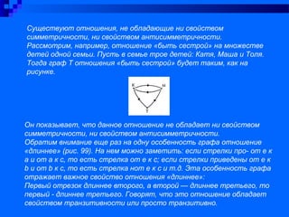 Существуют отношения, не обладающие ни свойством
симметричности, ни свойством антисимметричности.
Рассмотрим, например, отношение «быть сестрой» на множестве
детей одной семьи. Пусть в семье трое детей: Катя, Маша и Толя.
Тогда граф Т отношения «быть сестрой» будет таким, как на
рисунке.
Он показывает, что данное отношение не обладает ни свойством
симметричности, ни свойством антисимметричности.
Обратим внимание еще раз на одну особенность графа отношение
«длиннее» (рис. 99). На нем можно заметить: если стрелки про- от е к
а и от а к с, то есть стрелка от е к с; если стрелки приведены от е к
b и от b к с, то есть стрелка нот е к с и т.д. Эта особенность графа
отражает важное свойство отношения «длиннее»:
Первый отрезок длиннее второго, а второй — длиннее третьего, то
первый - длиннее третьего. Говорят, что это отношение обладает
свойством транзитивности или просто транзитивно.
 