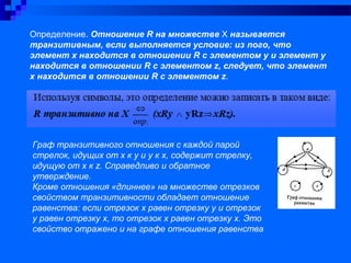 Определение. Отношение R на множестве Х называется
транзитивным, если выполняется условие: из nого, что
элемент х находится в отношении R с элементом у и элемент у
находится в отношении R с элементом z, следует, что элемент
х находится в отношении R с элементом z.
Граф транзитивного отношения с каждой парой
стрелок, идущих от х к у и у к х, содержит стрелку,
идущую от х к z. Справедливо и обратное
утверждение.
Кроме отношения «длиннее» на множестве отрезков
свойством транзитивности обладает отношение
равенства: если отрезок х равен отрезку у и отрезок
у равен отрезку х, то отрезок х равен отрезку х. Это
свойство отражено и на графе отношения равенства
 