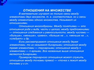 ОТНОШЕНИЯ НА МНОЖЕСТВЕ
В математике изучают не только связи между
элементами двух множеств, т. е. соответствия, но и связи
между элементами одного множества. Называют их
отношениями.
Отношения многообразны. Между понятиями — это
отношения рода и вида, части и целого; между предложениями
— отношения следования и равносильности; между числами —
«больше», «меньше», «равно», «больше на ...», «меньше на ...»,
«следует» и др.
Если рассматривают отношения между двумя
элементами, то их называют бинарными; отношения между
тремя элементами — тернарными; отношения между п
элементами — n-арными. Все названные выше отношения
являются бинарными.
Примером тернарного отношения может служить
отношение между точками прямой — «точка х лежит между
точками у и z».
 