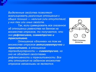 Выделенные свойства позволяют
анализировать различные отношения с
общих позиций — наличия (или отсутствия)
у них тех или иных свойств.
Так, если суммировать все сказанное
об отношении равенства на данном на
множестве отрезков, то получается, что
оно рефлексивно, симметрично и
транзитивно.
Отношение «длиннее» на том же
множестве отрезков антисимметрично и
транзитивно, а отношение
перпендикулярности — симметрично, но
оно не обладает свойствами
рефлексивности и транзитивности. Все
эти отношения на заданном множестве
отрезков связанными не являются.
 