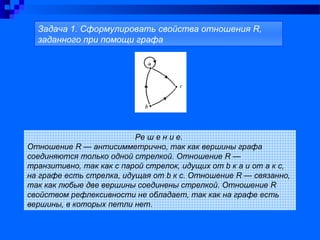 Ре ш е н и е.
Отношение R — антисимметрично, так как вершины графа
соединяются только одной стрелкой. Отношение R —
транзитивно, так как с парой стрелок, идущих от b к а и от а к с,
на графе есть стрелка, идущая от b к с. Отношение R — связанно,
так как любые две вершины соединены стрелкой. Отношение R
свойством рефлексивности не обладает, так как на графе есть
вершины, в которых петли нет.
Задача 1. Сформулировать свойства отношения R,
заданного при помощи графа
 