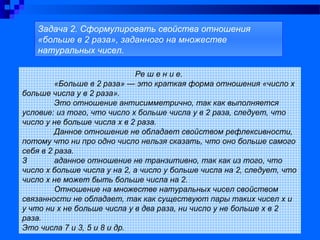 Ре ш е н и е.
«Больше в 2 раза» — это краткая форма отношения «число х
больше числа у в 2 раза».
Это отношение антисимметрично, так как выполняется
условие: из того, что число х больше числа у в 2 раза, следует, что
число у не больше числа х в 2 раза.
Данное отношение не обладает свойством рефлексивности,
потому что ни про одно число нельзя сказать, что оно больше самого
себя в 2 раза.
З аданное отношение не транзитивно, так как из того, что
число х больше числа у на 2, а число у больше числа на 2, следует, что
число х не может быть больше числа на 2.
Отношение на множестве натуральных чисел свойством
связанности не обладает, так как существуют пары таких чисел х и
у что ни х не больше числа у в два раза, ни число у не больше х в 2
раза.
Это числа 7 и 3, 5 и 8 и др.
Задача 2. Сформулировать свойства отношения
«больше в 2 раза», заданного на множестве
натуральных чисел.
 