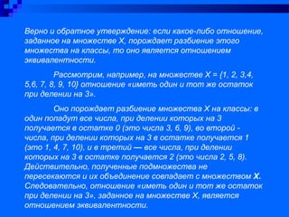 Верно и обратное утверждение: если какое-либо отношение,
заданное на множестве Х, порождает разбиение этого
множества на классы, то оно является отношением
эквивалентности.
Рассмотрим, например, на множестве Х = {1, 2, 3,4,
5,6, 7, 8, 9, 10} отношение «иметь один и тот же остаток
при делении на 3».
Оно порождает разбиение множества Х на классы: в
один попадут все числа, при делении которых на 3
получается в остатке 0 (это числа 3, 6, 9), во второй -
числа, при делении которых на 3 в остатке получается 1
(это 1, 4, 7, 10), и в третий — все числа, при делении
которых на 3 в остатке получается 2 (это числа 2, 5, 8).
Действительно, полученные подмножества не
пересекаются и их объединение совпадает с множеством Х.
Следовательно, отношение «иметь один и тот же остаток
при делении на 3», заданное на множестве Х, является
отношением эквивалентности.
 