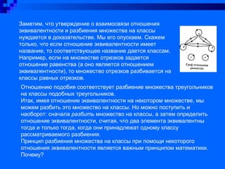 Заметим, что утверждение о взаимосвязи отношения
эквивалентности и разбиения множества на классы
нуждается в доказательстве. Мы его опускаем. Скажем
только, что если отношение эквивалентности имеет
название, то соответствующее название дается классам.
Например, если на множестве отрезков задается
отношение равенства (а оно является отношением
эквивалентности), то множество отрезков разбивается на
классы равных отрезков.
Отношению подобия соответствует разбиение множества треугольников
на классы подобных треугольников.
Итак, имея отношение эквивалентности на некотором множестве, мы
можем разбить это множество на классы. Но можно поступить и
наоборот: сначала разбить множество на классы, а затем определить
отношение эквивалентности, считая, что два элемента эквивалентны
тогда и только тогда, когда они принадлежат одному классу
рассматриваемого разбиения.
Принцип разбиения множества на классы при помощи некоторого
отношения эквивалентности является важным принципом математики.
Почему?
 