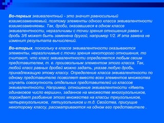 Во-первых эквивалентный - это значит равносильный
взаимозаменяемый, поэтому элементы одного класса эквивалентности
взаимозаменяемы. Так, дроби, оказавшиеся в одном классе
эквивалентности, неразличимы с точки зрения отношения равен и
дробь 3/6 может быть заменена другой, например 1/2. И эта замена не
изменит результата вычислений.
Во-вторых, поскольку в классе эквивалентности оказываются
элементы, неразличимые с точки зрения некоторого отношения, то
считают, что класс эквивалентности определяется любым своим
представителем, т. е. произвольным элементом этого класса. Так,
любой класс равных дробей можно задать, указав любую дробь,
принадлежащую этому классу. Определение класса эквивалентности по
одному представителю позволяет вместо всех элементов множества
изучать совокупность отдельных представителей из классов
эквивалентности. Например, отношение эквивалентности «Иметь
одинаковое число вершин», заданное на множестве многоугольников,
порождает разбиение этого множества на классы треугольников,
четырехугольников, пятиугольников и т.д. Свойства, присущие
некоторому классу, рассматриваются на одном его представителе .
 