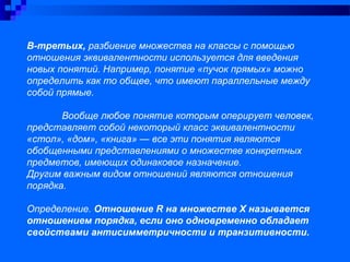 В-третьих, разбиение множества на классы с помощью
отношения эквивалентности используется для введения
новых понятий. Например, понятие «пучок прямых» можно
определить как то общее, что имеют параллельные между
собой прямые.
Вообще любое понятие которым оперирует человек,
представляет собой некоторый класс эквивалентности
«стол», «дом», «книга» — все эти понятия являются
обобщенными представлениями о множестве конкретных
предметов, имеющих одинаковое назначение.
Другим важным видом отношений являются отношения
порядка.
Определение. Отношение R на множестве Х называется
отношением порядка, если оно одновременно обладает
свойствами антисимметричности и транзитивности.
 