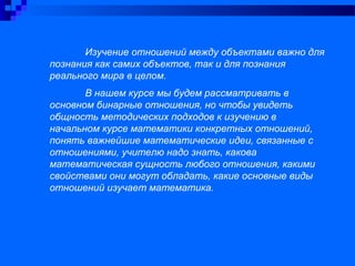 Изучение отношений между объектами важно для
познания как самих объектов, так и для познания
реального мира в целом.
В нашем курсе мы будем рассматривать в
основном бинарные отношения, но чтобы увидеть
общность методических подходов к изучению в
начальном курсе математики конкретных отношений,
понять важнейшие математические идеи, связанные с
отношениями, учителю надо знать, какова
математическая сущность любого отношения, какими
свойствами они могут обладать, какие основные виды
отношений изучает математика.
 