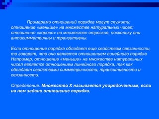 Примерами отношений порядка могут служить:
отношение «меньше» на множестве натуральных чисел;
отношение «короче» на множестве отрезков, поскольку они
антисимметричны и транзитивны.
Если отношение порядка обладает еще свойством связанности,
то говорят, что оно является отношением линейного порядка
Например, отношение «меньше» на множестве натуральных
чисел является отношением линейного порядка, так как
обладает свойствами симметричности, транзитивности и
связанности.
Определение. Множество Х называется упорядоченным, если
на нем задано отношение порядка.
 