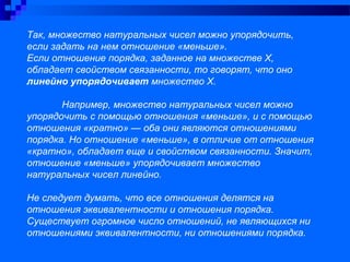 Так, множество натуральных чисел можно упорядочить,
если задать на нем отношение «меньше».
Если отношение порядка, заданное на множестве Х,
обладает свойством связанности, то говорят, что оно
линейно упорядочивает множество Х.
Например, множество натуральных чисел можно
упорядочить с помощью отношения «меньше», и с помощью
отношения «кратно» — оба они являются отношениями
порядка. Но отношение «меньше», в отличие от отношения
«кратно», обладает еще и свойством связанности. Значит,
отношение «меньше» упорядочивает множество
натуральных чисел линейно.
Не следует думать, что все отношения делятся на
отношения эквивалентности и отношения порядка.
Существует огромное число отношений, не являющихся ни
отношениями эквивалентности, ни отношениями порядка.
 