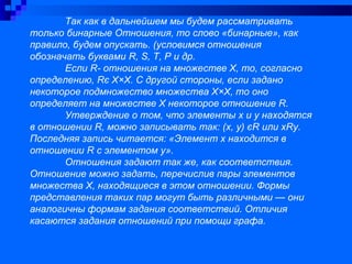 Так как в дальнейшем мы будем рассматривать
только бинарные Отношения, то слово «бинарные», как
правило, будем опускать. (условимся отношения
обозначать буквами R, S, Т, Р и др.
Если R- отношения на множестве Х, то, согласно
определению, Rє Х×Х. С другой стороны, если задано
некоторое подмножество множества Х×Х, то оно
определяет на множестве Х некоторое отношение R.
Утверждение о том, что элементы х и у находятся
в отношении R, можно записывать так: (х, у) єR или хRу.
Последняя запись читается: «Элемент х находится в
отношении R с элементом у».
Отношения задают так же, как соответствия.
Отношение можно задать, перечислив пары элементов
множества Х, находящиеся в этом отношении. Формы
представления таких пар могут быть различными — они
аналогичны формам задания соответствий. Отличия
касаются задания отношений при помощи графа.
 