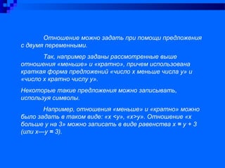 Отношение можно задать при помощи предложения
с двумя переменными.
Так, например заданы рассмотренные выше
отношения «меньше» и «кратно», причем использована
краткая форма предложений «число х меньше числа у» и
«число х кратно числу у».
Некоторые такие предложения можно записывать,
используя символы.
Например, отношения «меньше» и «кратно» можно
было задать в таком виде: «х <у», «х>у». Отношение «х
больше у на 3» можно записать в виде равенства х = у + 3
(или х—у = 3).
 