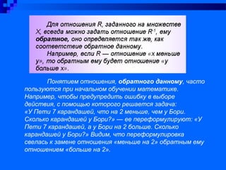 Понятием отношения, обратного данному, часто
пользуются при начальном обучении математике.
Например, чтобы предупредить ошибку в выборе
действия, с помощью которого решается задача:
«У Пети 7 карандашей, что на 2 меньше, чем у Бори.
Сколько карандашей у Бори?» — ее переформулируют: «У
Пети 7 карандашей, а у Бори на 2 больше. Сколько
карандашей у Бори?» Видим, что переформулировка
свелась к замене отношения «меньше на 2» обратным ему
отношением «больше на 2».
 