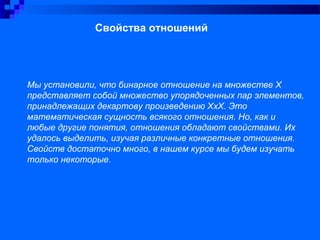 Свойства отношений
Мы установили, что бинарное отношение на множестве Х
представляет собой множество упорядоченных пар элементов,
принадлежащих декартову произведению ХхХ. Это
математическая сущность всякого отношения. Но, как и
любые другие понятия, отношения обладают свойствами. Их
удалось выделить, изучая различные конкретные отношения.
Свойств достаточно много, в нашем курсе мы будем изучать
только некоторые.
 