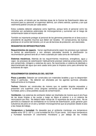 Por otra parte, el tránsito por las distintas áreas de la Central de Esterilización debe ser
exclusivo para su personal; el supervisor definirá, con criterio estricto, quienes y con qué
vestimenta podrán circular por cada sector.
Estos cuidados deberán adoptarse como legítimos, porque tanto el personal como los
visitantes son portadores potenciales de microorganismos y aumentan así el riesgo de
contaminación sobre el insumo estéril.
También es importante proteger al personal de los gérmenes presentes en el área sucia o
procedente de aquellos insumos que deben ser lavados. En consecuencia, las buenas
prácticas en el control del tránsito y en el uso de barreras de protección, son esenciales.
REQUISITOS DE INFRAESTRUCTURA
Requerimientos de espacio. Varían significativamente según los procesos que realizará
la central de esterilización y son siempre calculados durante la planificación La
recomendación general será de un metro cuadrado por cada cama de internación.
Sistemas mecánicos. Además de los requerimientos mecánicos, energéticos, agua y
vapor, los procesos de esterilización habitualmente precisan sistemas presurizados como
aire comprimido, nitrógeno y sistemas de vacío. Se recomienda un sistema de destilado o
desmineralizado del agua que será usada tanto para la limpieza como para alimentar las
autoclaves de vapor.
REQUERIMIENTOS GENERALES DEL SECTOR
Pisos y paredes. Deberán ser construidos con materiales lavables y que no desprendan
fibras ni partículas. No deberán ser afectados por los agentes químicos utilizados
habitualmente en la limpieza.
Techos. Deberán ser construidos de manera que no queden ángulos expuestos y
presenten una superficie única (ángulos sanitarios) para evitar la condensación de
humedad, polvo u otras posibles causas de contaminación.
Ventilación. Los sistemas de ventilación deben ser diseñados de manera que el aire fluya
de las áreas limpias a las sucias y luego se libere al exterior o a un sistema de
recirculación por filtro. No deberá haber menos de 10 recambios de aire por hora. No se
permitirá la instalación de ventiladores en la Central de Esterilización, pues generan gran
turbulencia de polvo en el aire y también microorganismos que se proyectan desde el piso
a las mesas de trabajo.
Temperatura y humedad. Es deseable que el ambiente mantenga una temperatura
estable entre 18º C / 22º C, y una humedad de 35 a 70 por ciento. Una mayor temperatura
y humedad favorecen el crecimiento microbiano y por debajo de los niveles
 