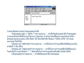 รายละเอียดความหมายของแต่ละคำาสั่ง
<frameset cols = "20%,*">ความหมาย : - คำาสั่งเริ่มต้นของคำาสั่ง Frameset
การแบ่งด้วยคำาสั่งนี้จะแบ่งในแนว Column เราสามารถเปลี่ยนการแบ่งจอภาพใน
ลักษณะของแนวนอน หรือ Row ได้ โดยใช้คำาสั่ง Rows ="25%,75%" (กำาหนด
ขนาดเท่าใดก็ได้)
<frame src "left.html">ความหมาย : - คำาสั่งในการกำาหนดชื่อไฟล์ที่ถูกแบ่งใน
ลำาดับที่ 1 คือ 20%
<frame src "right.html">ความหมาย : - คำาสั่งในการกำาหนดชื่อไฟล์ที่ถูกแบ่ง
ในลำาดับที่ 2 ดอกจันทน์ " * " คือคำาสั่งในการกำาหนดส่วนที่เหลือ นั่นคือ 80%
</frameset>ความหมาย : - คำาสั่งปิดของคำาสั่ง frameset
 